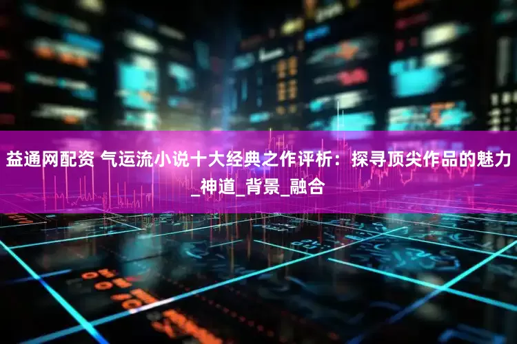 益通网配资 气运流小说十大经典之作评析：探寻顶尖作品的魅力_神道_背景_融合