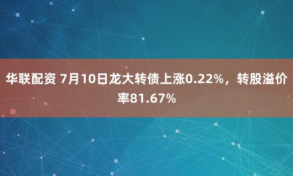 华联配资 7月10日龙大转债上涨0.22%，转股溢价率81.67%