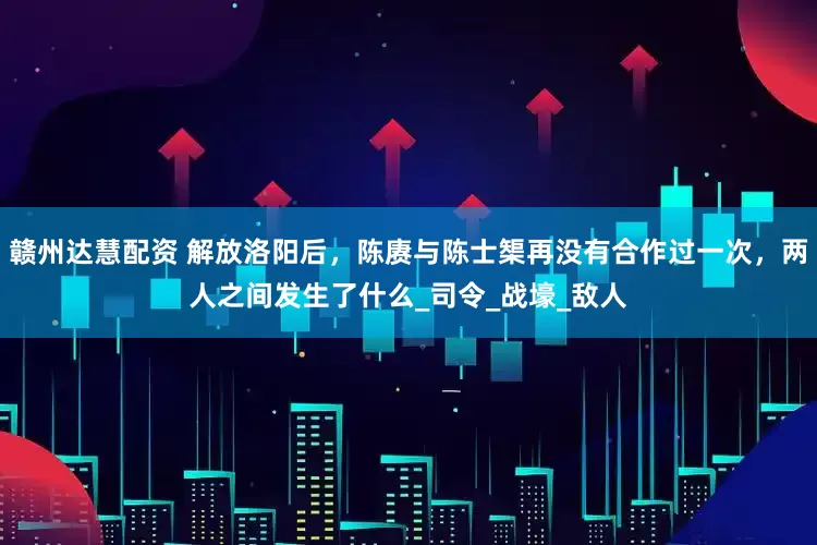 赣州达慧配资 解放洛阳后,陈赓与陈士榘再没有合作过一次,两人之间发生了什么_司令_战壕_敌人