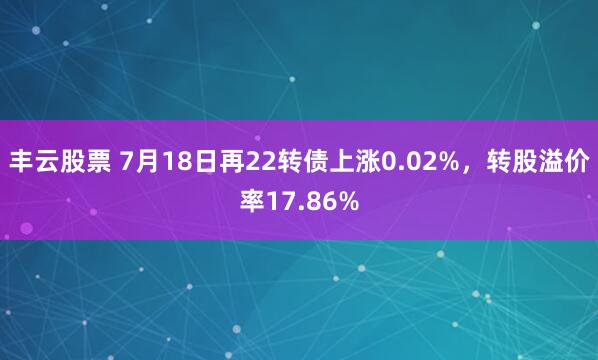 丰云股票 7月18日再22转债上涨0.02%，转股溢价率17.86%