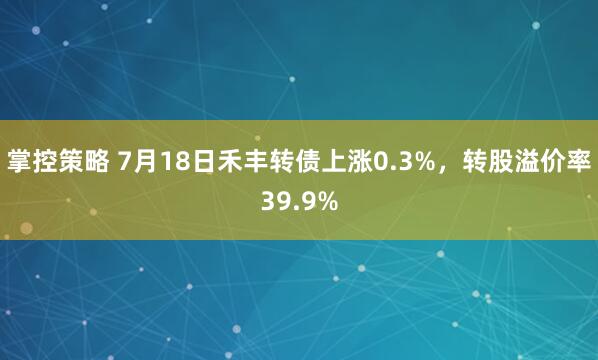 掌控策略 7月18日禾丰转债上涨0.3%，转股溢价率39.9%