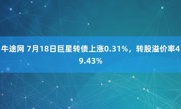牛途网 7月18日巨星转债上涨0.31%，转股溢价率49.43%