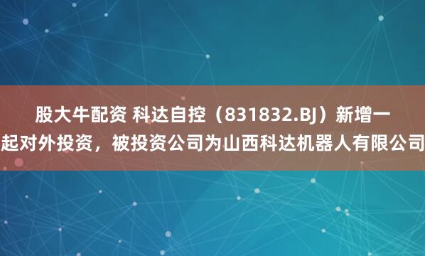 股大牛配资 科达自控（831832.BJ）新增一起对外投资，被投资公司为山西科达机器人有限公司