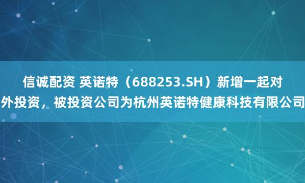 信诚配资 英诺特（688253.SH）新增一起对外投资，被投资公司为杭州英诺特健康科技有限公司