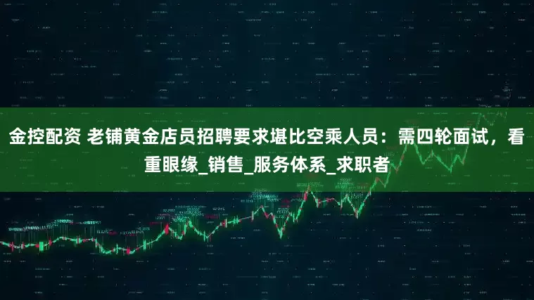 金控配资 老铺黄金店员招聘要求堪比空乘人员：需四轮面试，看重眼缘_销售_服务体系_求职者