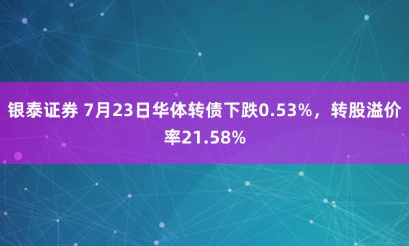 银泰证券 7月23日华体转债下跌0.53%，转股溢价率21.58%