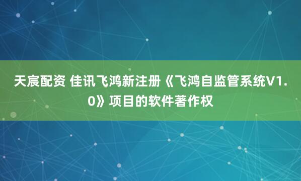 天宸配资 佳讯飞鸿新注册《飞鸿自监管系统V1.0》项目的软件著作权