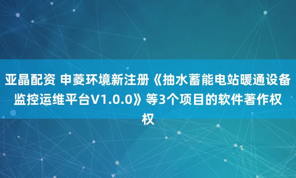 亚晶配资 申菱环境新注册《抽水蓄能电站暖通设备监控运维平台V1.0.0》等3个项目的软件著作权