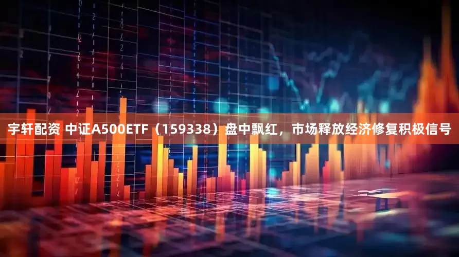 宇轩配资 中证A500ETF（159338）盘中飘红，市场释放经济修复积极信号