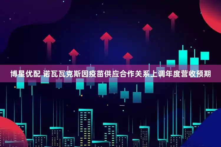 博星优配 诺瓦瓦克斯因疫苗供应合作关系上调年度营收预期