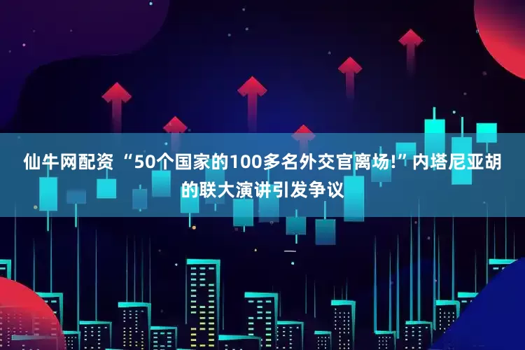 仙牛网配资 “50个国家的100多名外交官离场!”内塔尼亚胡的联大演讲引发争议