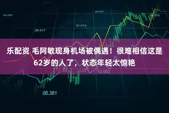 乐配资 毛阿敏现身机场被偶遇！很难相信这是62岁的人了，状态年轻太惊艳