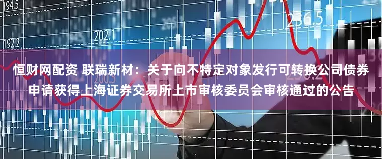 恒财网配资 联瑞新材：关于向不特定对象发行可转换公司债券申请获得上海证券交易所上市审核委员会审核通过的公告