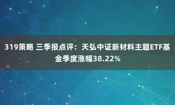 319策略 三季报点评：天弘中证新材料主题ETF基金季度涨幅38.22%