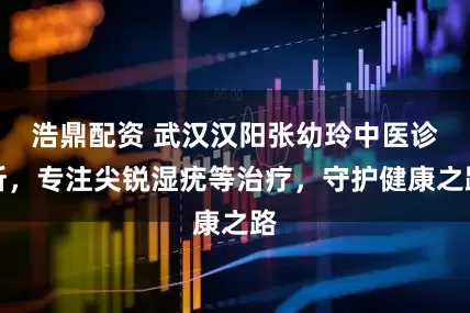 浩鼎配资 武汉汉阳张幼玲中医诊所，专注尖锐湿疣等治疗，守护健康之路