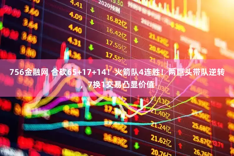 756金融网 合砍65+17+14！火箭队4连胜！两巨头带队逆转，7换1交易凸显价值