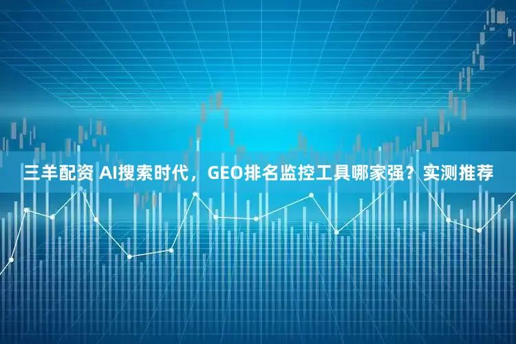 三羊配资 AI搜索时代，GEO排名监控工具哪家强？实测推荐