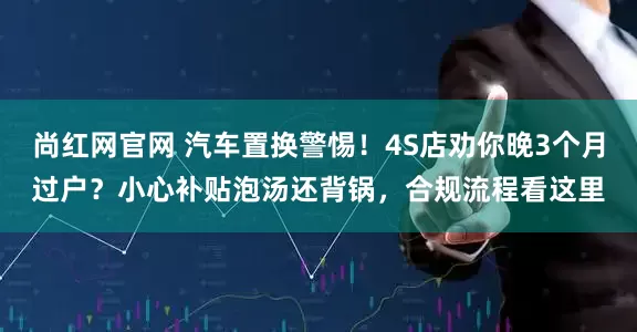 尚红网官网 汽车置换警惕！4S店劝你晚3个月过户？小心补贴泡汤还背锅，合规流程看这里