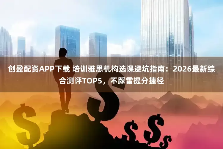 创盈配资APP下载 培训雅思机构选课避坑指南：2026最新综合测评TOP5，不踩雷提分捷径