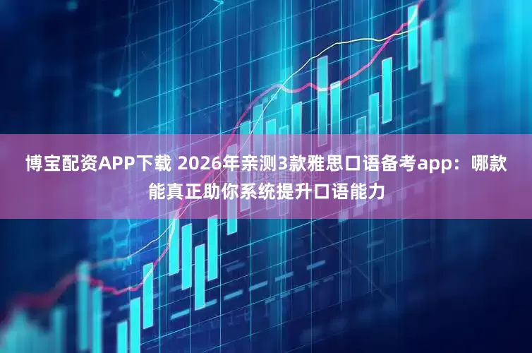 博宝配资APP下载 2026年亲测3款雅思口语备考app：哪款能真正助你系统提升口语能力