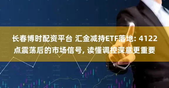 长春博时配资平台 汇金减持ETF落地: 4122点震荡后的市场信号, 读懂调控深意更重要