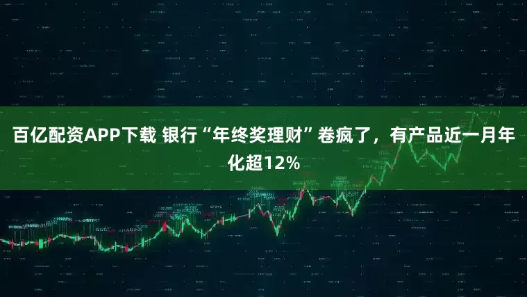 百亿配资APP下载 银行“年终奖理财”卷疯了，有产品近一月年化超12%