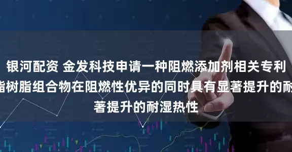 银河配资 金发科技申请一种阻燃添加剂相关专利, 使聚酯树脂组合物在阻燃性优异的同时具有显著提升的耐湿热性