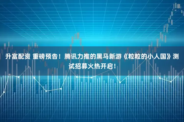 升富配资 重磅预告！腾讯力推的黑马新游《粒粒的小人国》测试招募火热开启！