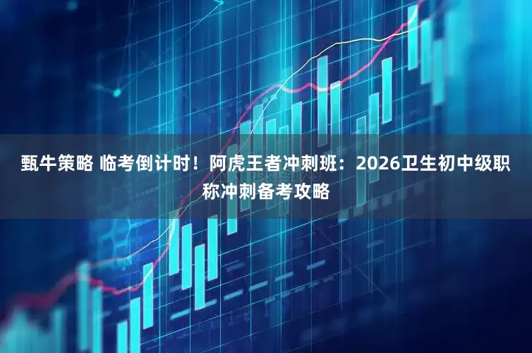 甄牛策略 临考倒计时！阿虎王者冲刺班：2026卫生初中级职称冲刺备考攻略